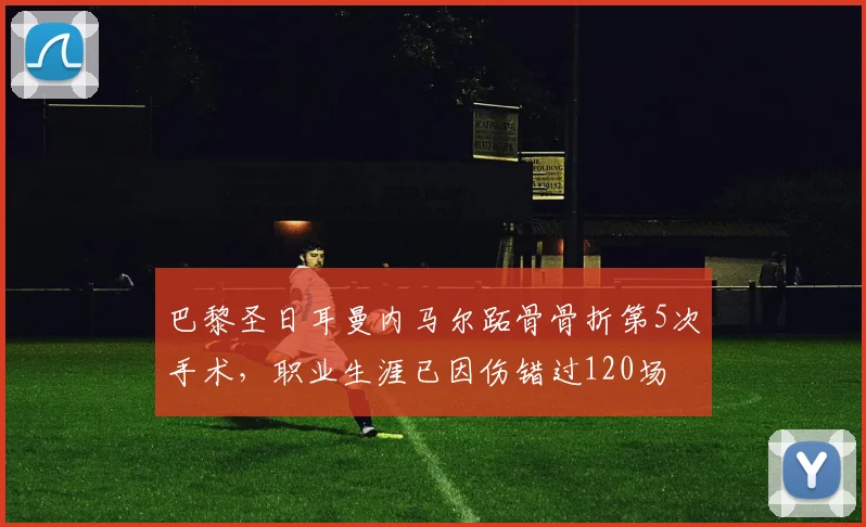 巴黎圣日耳曼内马尔跖骨骨折第5次手术，职业生涯已因伤错过120场