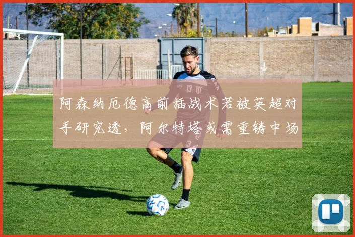 阿森纳厄德高前插战术若被英超对手研究透,阿尔特塔或需重铸中场核心角色