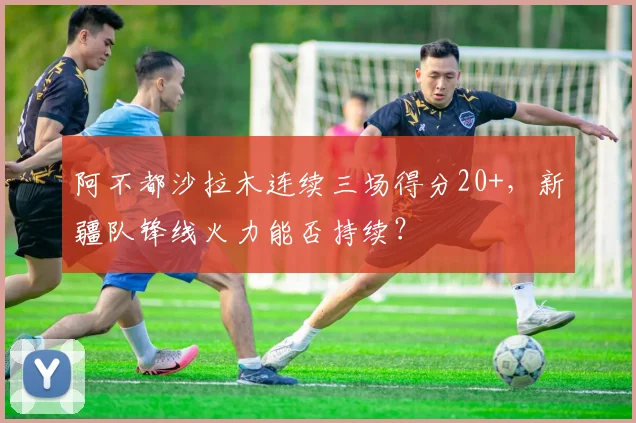 阿不都沙拉木连续三场得分20+，新疆队锋线火力能否持续？