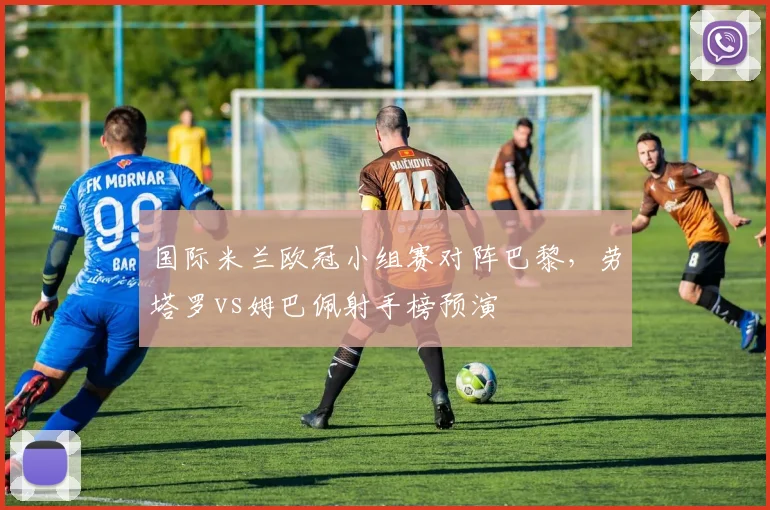 国际米兰欧冠小组赛对阵巴黎，劳塔罗vs姆巴佩射手榜预演