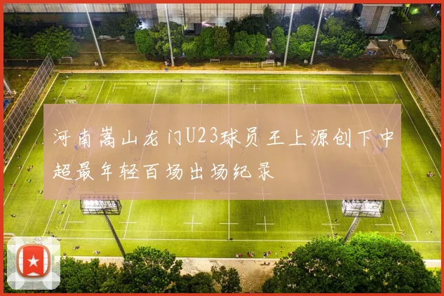 河南嵩山龙门U23球员王上源创下中超最年轻百场出场纪录