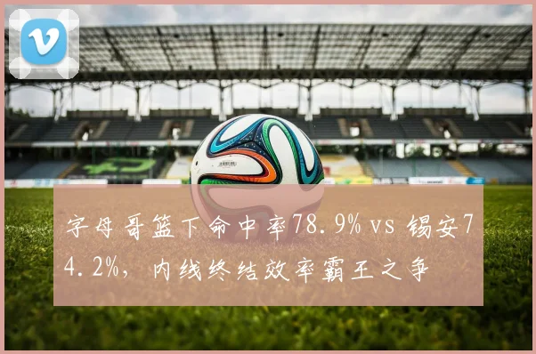 字母哥篮下命中率78.9% vs 锡安74.2%，内线终结效率霸王之争