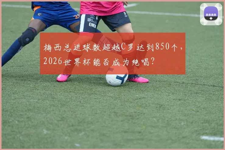 梅西总进球数超越C罗达到850个，2026世界杯能否成为绝唱？