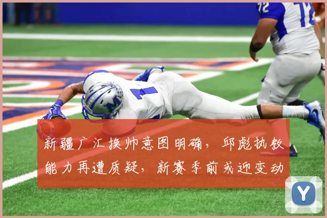 新疆广汇换帅意图明确，邱彪执教能力再遭质疑，新赛季前或迎变动？