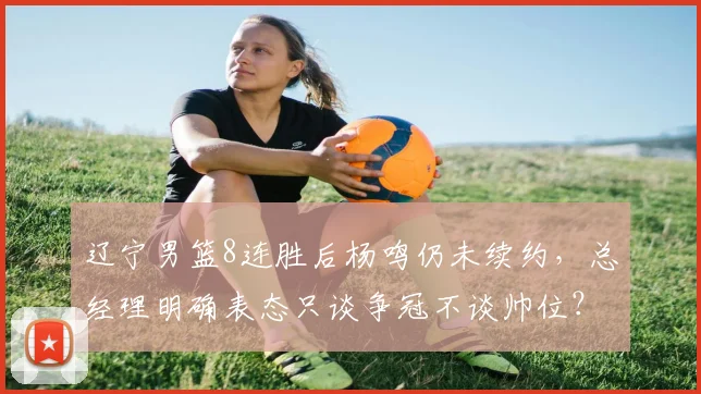 辽宁男篮8连胜后杨鸣仍未续约,总经理明确表态只谈争冠不谈帅位?