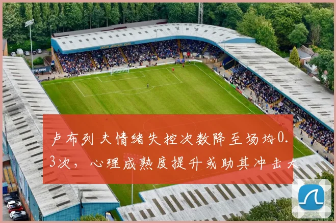 卢布列夫情绪失控次数降至场均0.3次，心理成熟度提升或助其冲击大师赛冠军