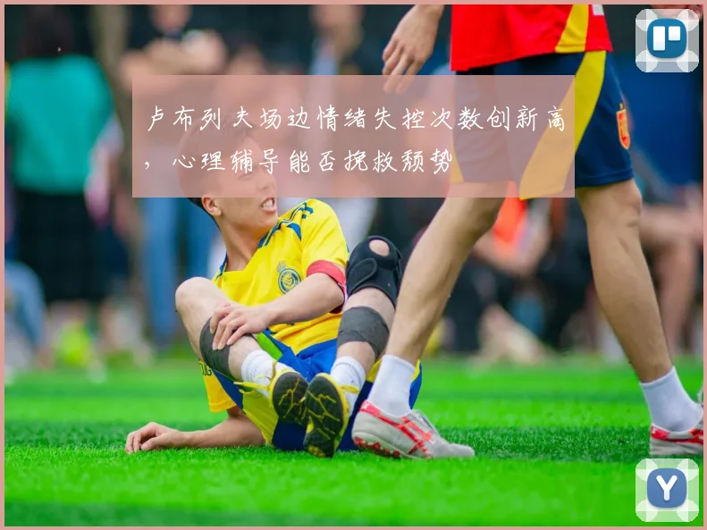 卢布列夫场边情绪失控次数创新高，心理辅导能否挽救颓势