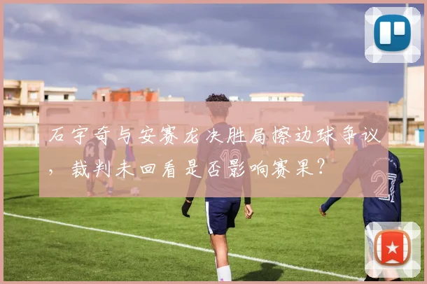 石宇奇与安赛龙决胜局擦边球争议，裁判未回看是否影响赛果？