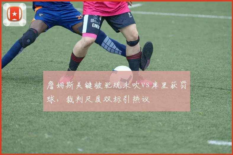 詹姆斯关键被犯规未吹vs库里获罚球，裁判尺度双标引热议