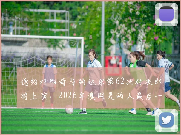 德约科维奇与纳达尔第62次对决即将上演，2026年澳网是两人最后一次大满贯交手？