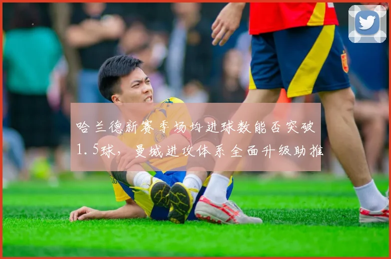哈兰德新赛季场均进球数能否突破1.5球，曼城进攻体系全面升级助推神锋
