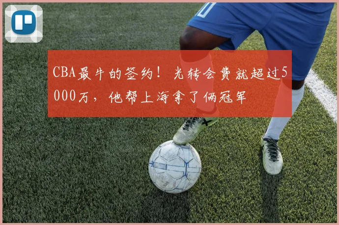 CBA最牛的签约！光转会费就超过5000万，他帮上海拿了俩冠军